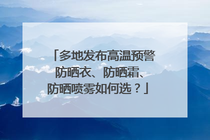 多地发布高温预警 防晒衣、防晒霜、防晒喷雾如何选？