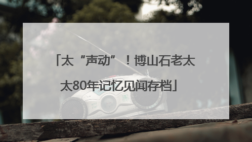 太“声动”！博山石老太太80年记忆见闻存档