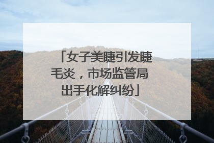 女子美睫引发睫毛炎，市场监管局出手化解纠纷