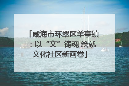 威海市环翠区羊亭镇：以“文”铸魂 绘就文化社区新画卷