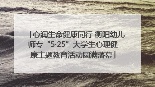 心润生命健康同行 衡阳幼儿师专“5·25”大学生心理健康主题教育活动圆满落幕