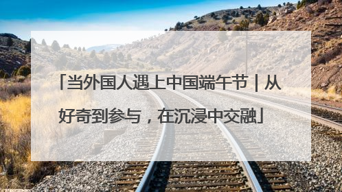 当外国人遇上中国端午节｜从好奇到参与，在沉浸中交融