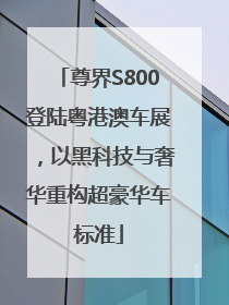 尊界S800登陆粤港澳车展，以黑科技与奢华重构超豪华车标准