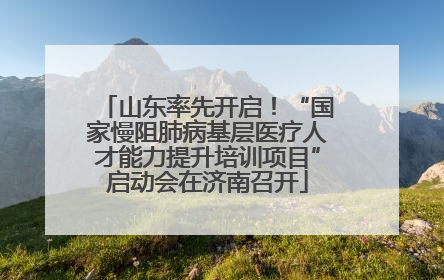 山东率先开启！“国家慢阻肺病基层医疗人才能力提升培训项目”启动会在济南召开