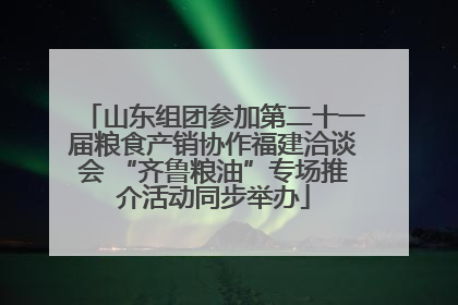 山东组团参加第二十一届粮食产销协作福建洽谈会 “齐鲁粮油”专场推介活动同步举办