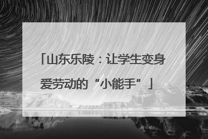 山东乐陵：让学生变身爱劳动的“小能手”