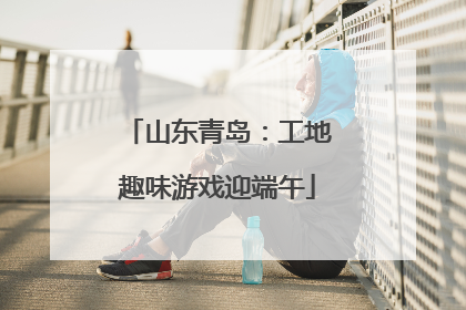 山东青岛：工地趣味游戏迎端午