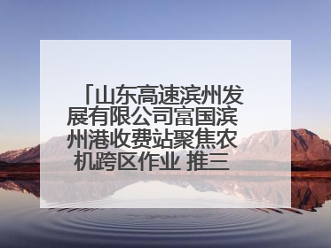 山东高速滨州发展有限公司富国滨州港收费站聚焦农机跨区作业 推三项助农服务