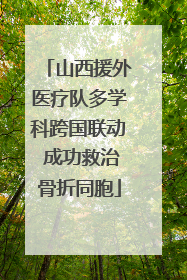 山西援外医疗队多学科跨国联动 成功救治骨折同胞