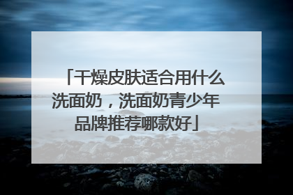 干燥皮肤适合用什么洗面奶，洗面奶青少年品牌推荐哪款好
