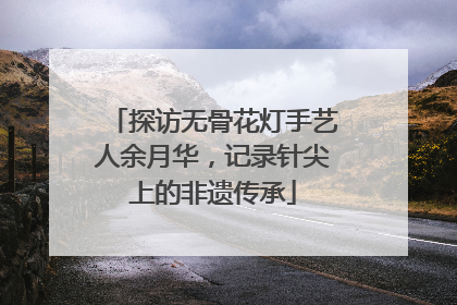 探访无骨花灯手艺人余月华，记录针尖上的非遗传承