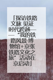 探访铁路文脉 见证时代跨越——“我的铁路风景·博物馆+京张铁路文化之旅”活动在京启动