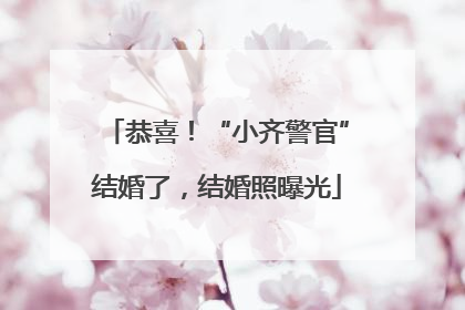 恭喜！“小齐警官”结婚了，结婚照曝光