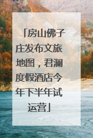 房山佛子庄发布文旅地图，君澜度假酒店今年下半年试运营