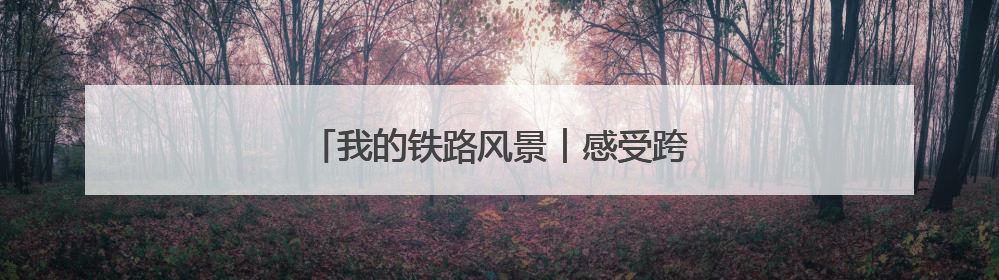 我的铁路风景︱感受跨越百年的铁路“印记”