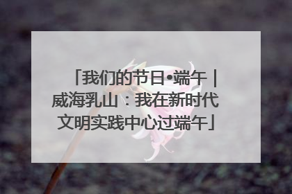 我们的节日•端午｜威海乳山：我在新时代文明实践中心过端午