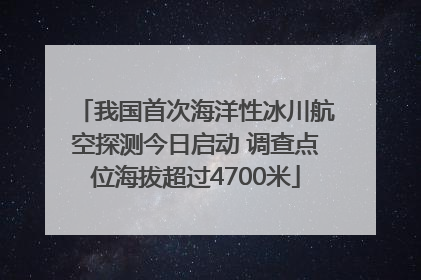 我国首次海洋性冰川航空探测今日启动 调查点位海拔超过4700米