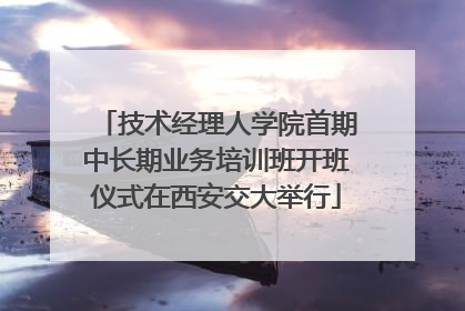 技术经理人学院首期中长期业务培训班开班仪式在西安交大举行
