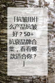 抗皱用什么产品抗皱好？50+抗衰品牌合集，看看哪款适合你？