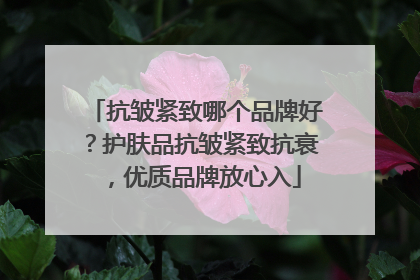 抗皱紧致哪个品牌好？护肤品抗皱紧致抗衰，优质品牌放心入