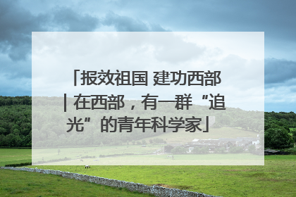 报效祖国 建功西部｜在西部，有一群“追光”的青年科学家