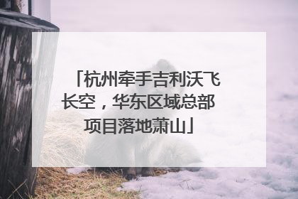 杭州牵手吉利沃飞长空，华东区域总部项目落地萧山