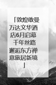 敦煌敢曼万达文华酒店6月启幕 千年丝路邂逅东方禅意旅居新境