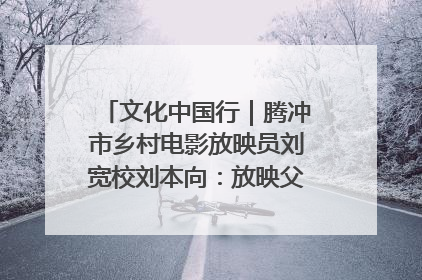 文化中国行｜腾冲市乡村电影放映员刘宽校刘本向：放映父子兵 接力光影梦