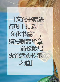 文化书院进行时丨打造“文化书院”，续写聊斋华章——蒲松龄纪念馆活态传承之道