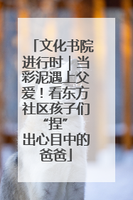 文化书院进行时｜当彩泥遇上父爱！看东方社区孩子们 “捏” 出心目中的爸爸