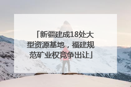 新疆建成18处大型资源基地，福建规范矿业权竞争出让