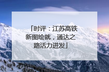 时评：江苏高铁新图绘就，通达之路活力迸发