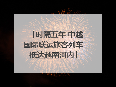 时隔五年 中越国际联运旅客列车抵达越南河内