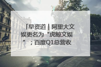 早资道｜阿里大文娱更名为“虎鲸文娱”；百度Q1总营收325亿元超预期