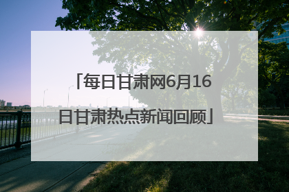 每日甘肃网6月16日甘肃热点新闻回顾