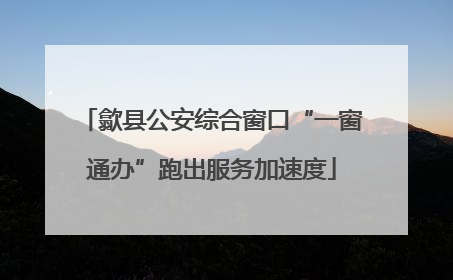 歙县公安综合窗口“一窗通办”跑出服务加速度