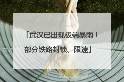 武汉已出现极端暴雨！部分铁路封锁、限速