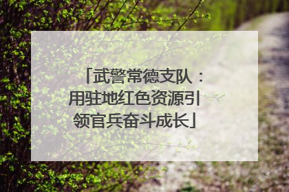 武警常德支队：用驻地红色资源引领官兵奋斗成长