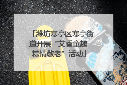 潍坊寒亭区寒亭街道开展“艾香童趣·粽情敬老”活动