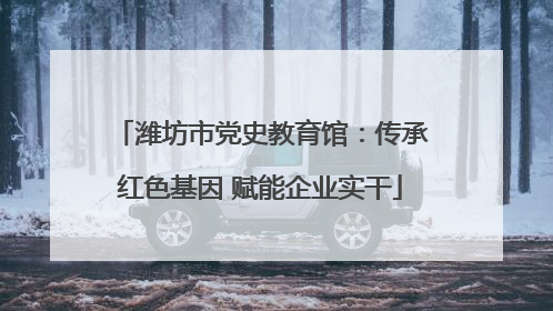 潍坊市党史教育馆：传承红色基因 赋能企业实干