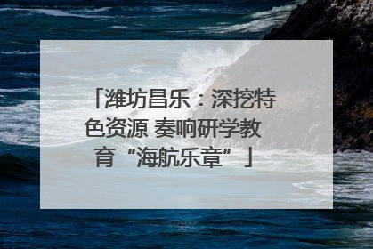 潍坊昌乐：深挖特色资源 奏响研学教育“海航乐章”