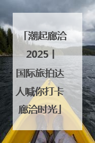 潮起廊洽2025丨国际旅拍达人喊你打卡廊洽时光