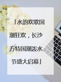 水韵欢歌国潮狂欢，长沙方特国潮泼水节盛大启幕