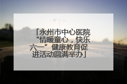 永州市中心医院“情暖童心，快乐六一”健康教育促进活动圆满举办