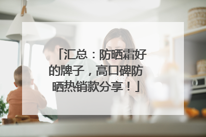 汇总：防晒霜好的牌子，高口碑防晒热销款分享！