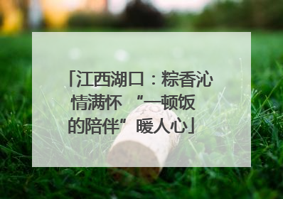 江西湖口：粽香沁 情满怀 “一顿饭的陪伴”暖人心