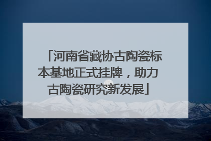 河南省藏协古陶瓷标本基地正式挂牌，助力古陶瓷研究新发展