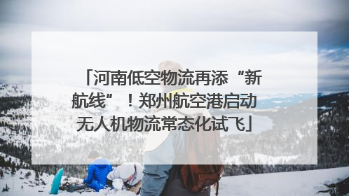 河南低空物流再添“新航线”！郑州航空港启动无人机物流常态化试飞
