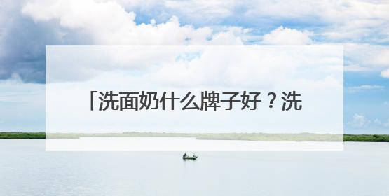 洗面奶什么牌子好？洗面奶十大公认好评推荐！2025清爽超给力！