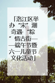 洛江区举办“宋”潮奇遇·“粽”情古街——端午节暨六一儿童节文化活动